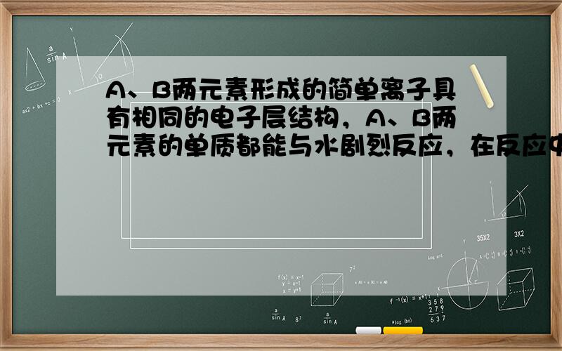 A、B两元素形成的简单离子具有相同的电子层结构，A、B两元素的单质都能与水剧烈反应，在反应中，A单质为氧化剂，B单质为还