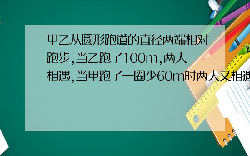 甲乙从圆形跑道的直径两端相对跑步,当乙跑了100m,两人相遇,当甲跑了一圈少60m时两人又相遇,问跑道长