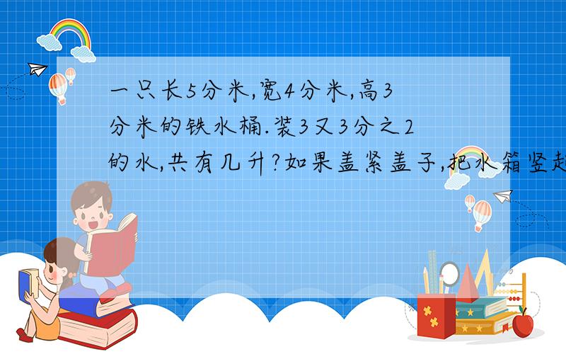 一只长5分米,宽4分米,高3分米的铁水桶.装3又3分之2的水,共有几升?如果盖紧盖子,把水箱竖起来,水深几分米?