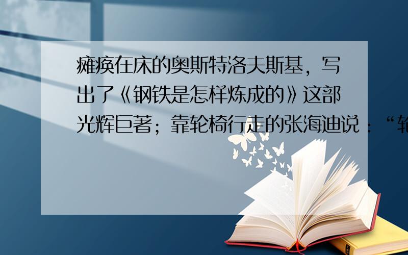 瘫痪在床的奥斯特洛夫斯基，写出了《钢铁是怎样炼成的》这部光辉巨著；靠轮椅行走的张海迪说：“轮椅叫我三分矮，我叫人生步步高