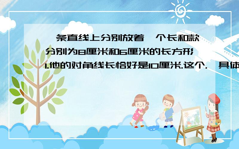 一条直线上分别放着一个长和款分别为8厘米和6厘米的长方形I.他的对角线长恰好是10厘米.这个.,具体看