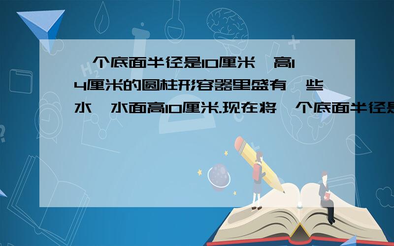 一个底面半径是10厘米,高14厘米的圆柱形容器里盛有一些水,水面高10厘米.现在将一个底面半径是五厘米的圆锥形铁块完全浸