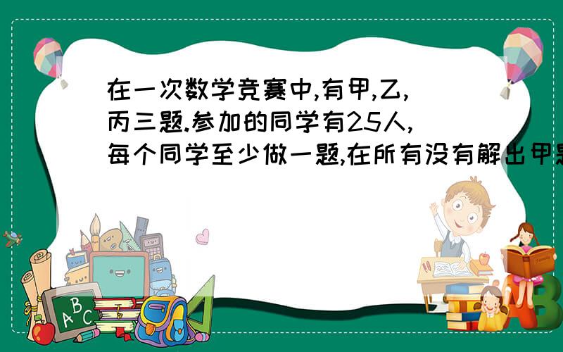 在一次数学竞赛中,有甲,乙,丙三题.参加的同学有25人,每个同学至少做一题,在所有没有解出甲题的同学中,解出乙题的人数是