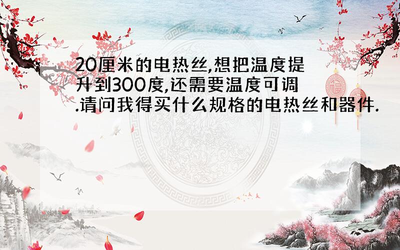 20厘米的电热丝,想把温度提升到300度,还需要温度可调.请问我得买什么规格的电热丝和器件.