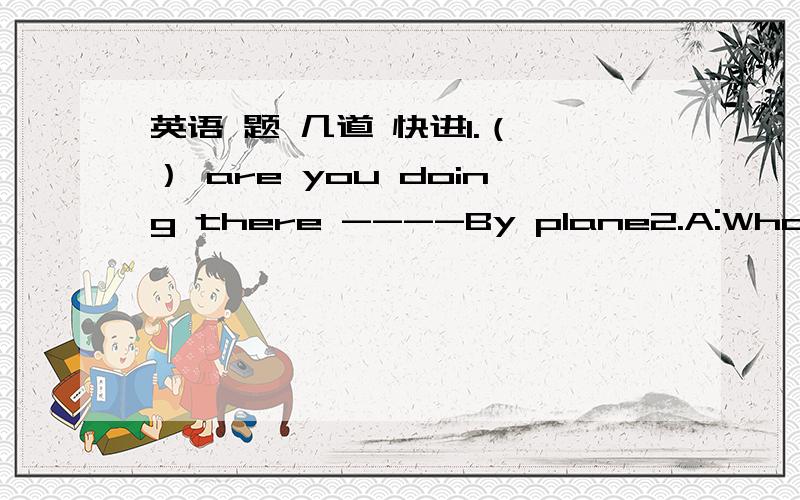 英语 题 几道 快进1.（ ） are you doing there ----By plane2.A:What are