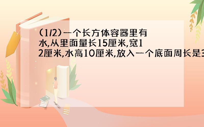 (1/2)一个长方体容器里有水,从里面量长15厘米,宽12厘米,水高10厘米,放入一个底面周长是31.4厘米的...