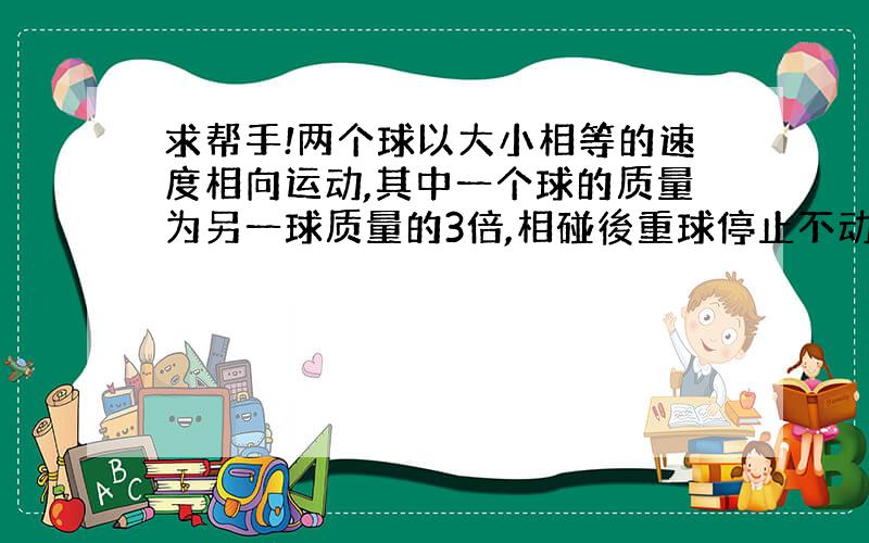 求帮手!两个球以大小相等的速度相向运动,其中一个球的质量为另一球质量的3倍,相碰後重球停止不动,则轻球以原来的速度的多少