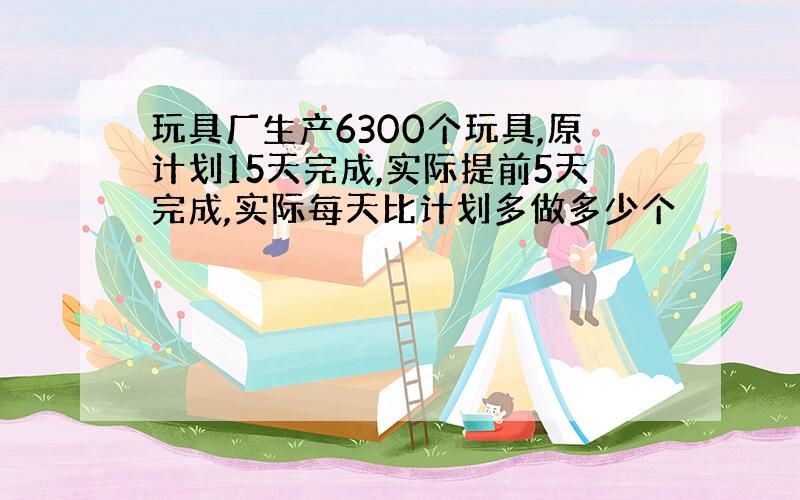 玩具厂生产6300个玩具,原计划15天完成,实际提前5天完成,实际每天比计划多做多少个