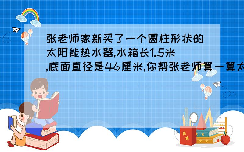 张老师家新买了一个圆柱形状的太阳能热水器,水箱长1.5米,底面直径是46厘米,你帮张老师算一算太阳能热水