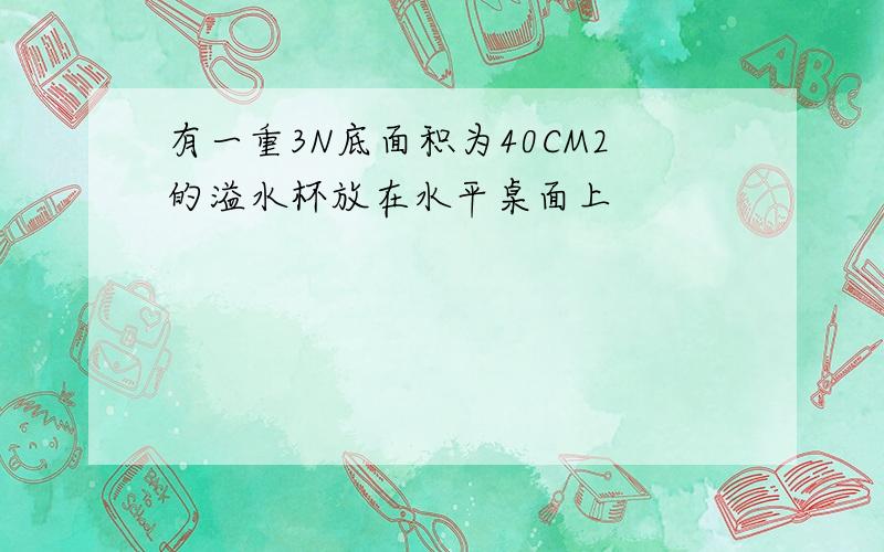 有一重3N底面积为40CM2的溢水杯放在水平桌面上