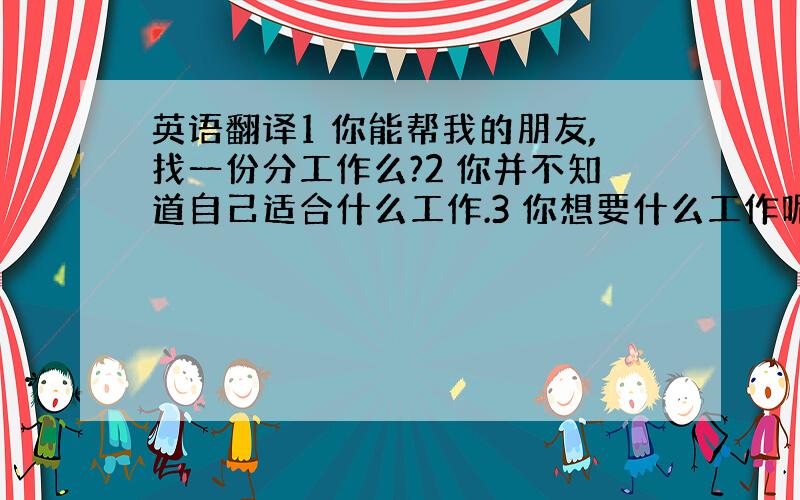 英语翻译1 你能帮我的朋友,找一份分工作么?2 你并不知道自己适合什么工作.3 你想要什么工作呢?销售类的,还是文职类的