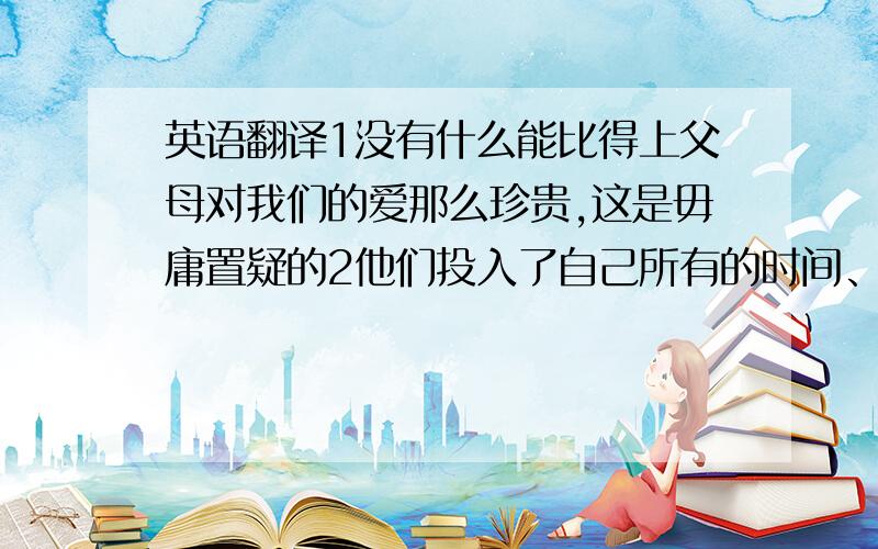 英语翻译1没有什么能比得上父母对我们的爱那么珍贵,这是毋庸置疑的2他们投入了自己所有的时间、精力和爱去哺育我们,为了回报