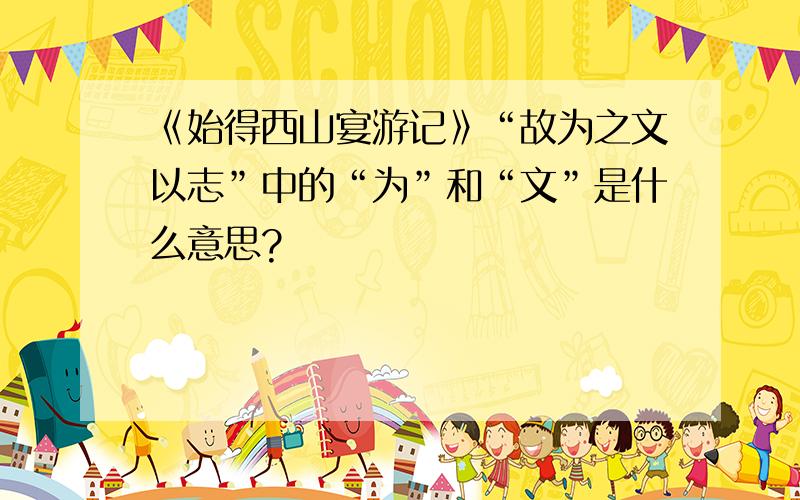 《始得西山宴游记》“故为之文以志”中的“为”和“文”是什么意思?