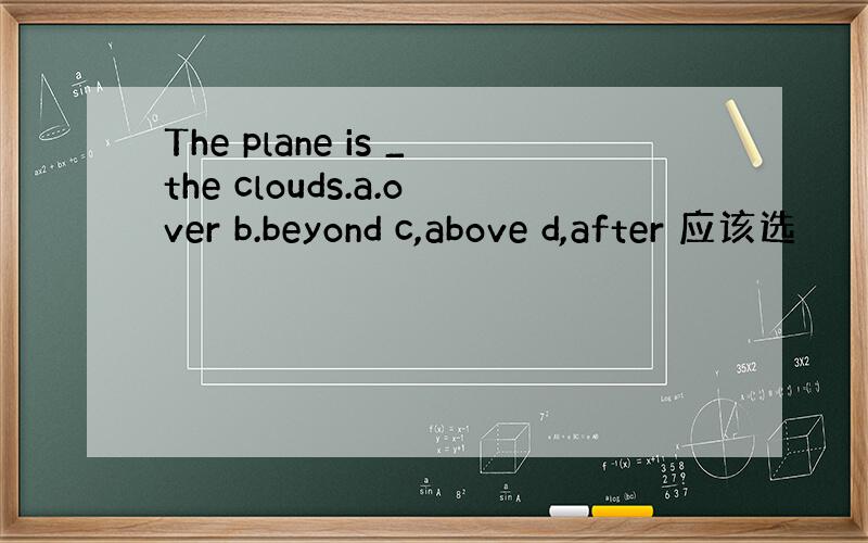 The plane is _the clouds.a.over b.beyond c,above d,after 应该选