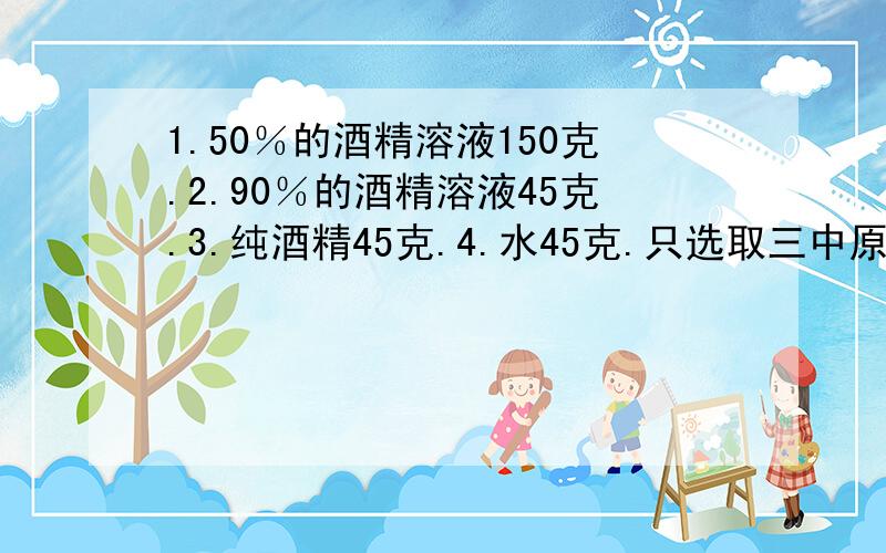 1.50％的酒精溶液150克.2.90％的酒精溶液45克.3.纯酒精45克.4.水45克.只选取三中原料,配置成60％的