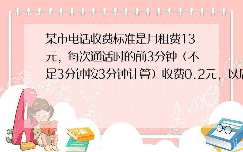 某市电话收费标准是月租费13元，每次通话时的前3分钟（不足3分钟按3分钟计算）收费0.2元，以后每超1分钟（不足1分钟按