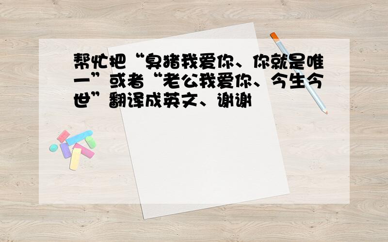 帮忙把“臭猪我爱你、你就是唯一”或者“老公我爱你、今生今世”翻译成英文、谢谢