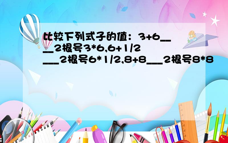 比较下列式子的值：3+6____2根号3*6,6+1/2___2根号6*1/2,8+8___2根号8*8