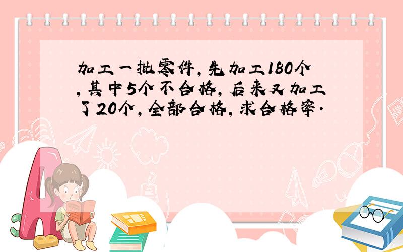 加工一批零件,先加工180个,其中5个不合格,后来又加工了20个,全部合格,求合格率.