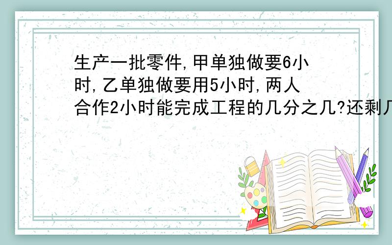 生产一批零件,甲单独做要6小时,乙单独做要用5小时,两人合作2小时能完成工程的几分之几?还剩几分之几?