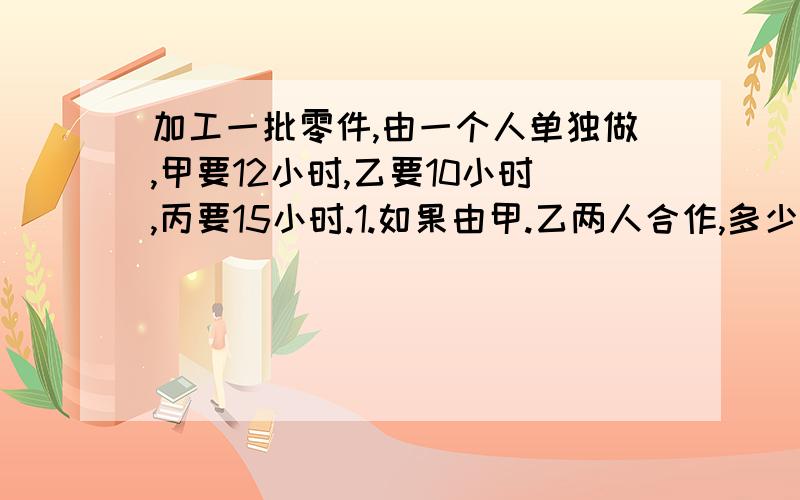 加工一批零件,由一个人单独做,甲要12小时,乙要10小时,丙要15小时.1.如果由甲.乙两人合作,多少小时