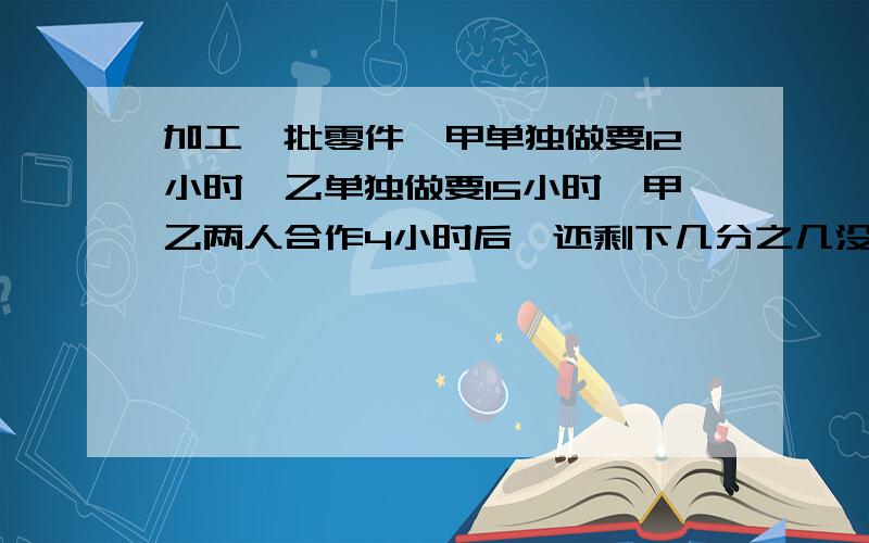 加工一批零件,甲单独做要12小时,乙单独做要15小时,甲乙两人合作4小时后,还剩下几分之几没有加工?