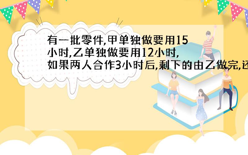 有一批零件,甲单独做要用15小时,乙单独做要用12小时,如果两人合作3小时后,剩下的由乙做完,还要用几小时?