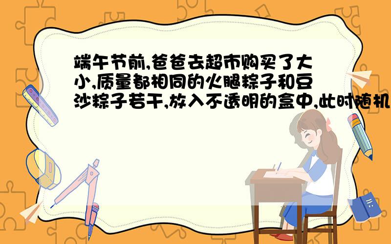 端午节前,爸爸去超市购买了大小,质量都相同的火腿粽子和豆沙粽子若干,放入不透明的盒中,此时随机取出