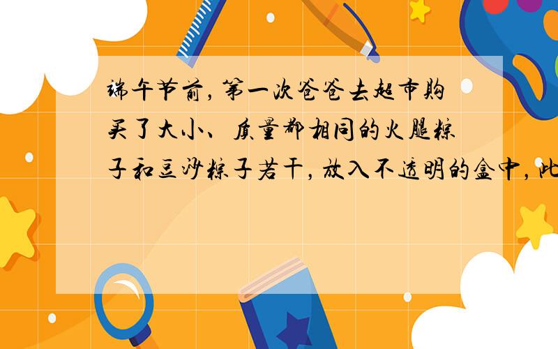 端午节前，第一次爸爸去超市购买了大小、质量都相同的火腿粽子和豆沙粽子若干，放入不透明的盒中，此时随机取出火腿粽子的概率为