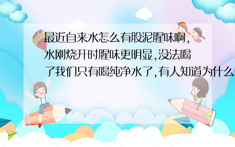 最近自来水怎么有股泥腥味啊,水刚烧开时腥味更明显,没法喝了我们只有喝纯净水了,有人知道为什么吗?