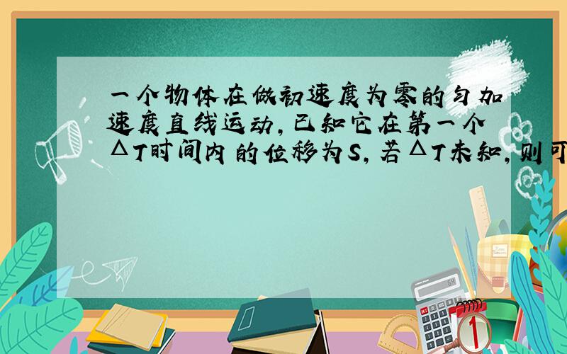 一个物体在做初速度为零的匀加速度直线运动,已知它在第一个ΔT时间内的位移为S,若ΔT未知,则可求出.