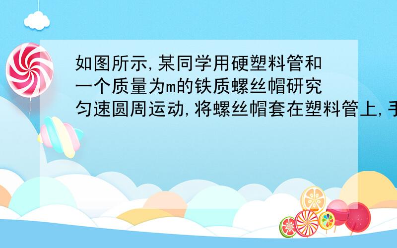 如图所示,某同学用硬塑料管和一个质量为m的铁质螺丝帽研究匀速圆周运动,将螺丝帽套在塑料管上,手握塑料管使其保持竖直并在水