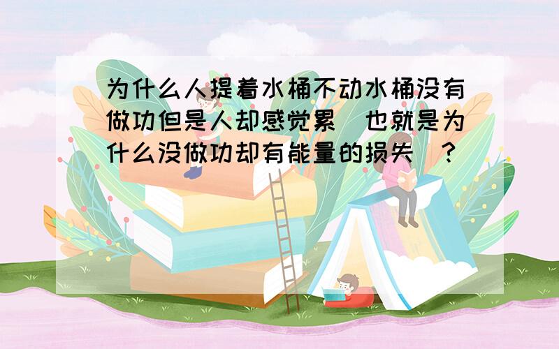 为什么人提着水桶不动水桶没有做功但是人却感觉累（也就是为什么没做功却有能量的损失）?