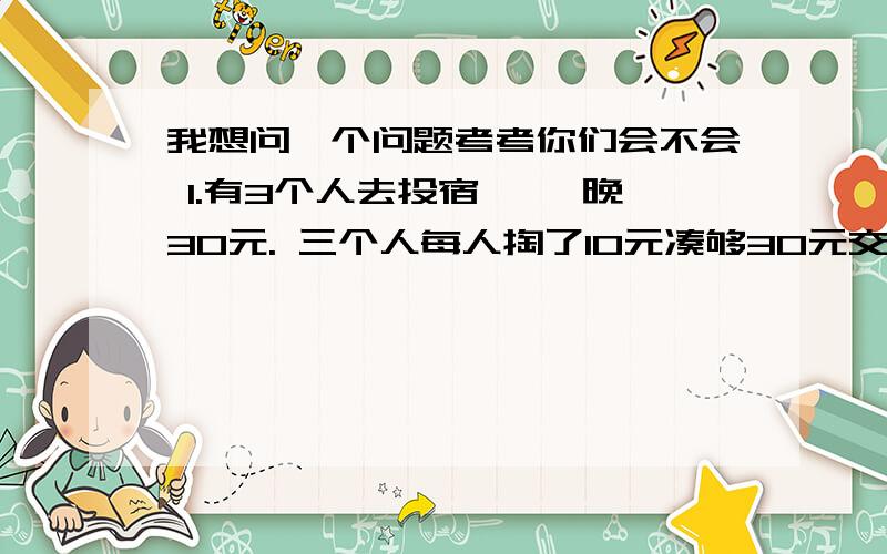 我想问一个问题考考你们会不会 1.有3个人去投宿, 一晚30元. 三个人每人掏了10元凑够30元交