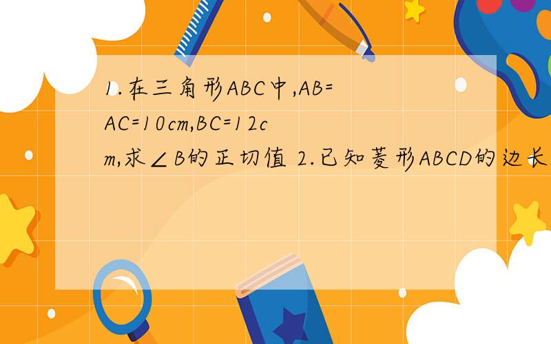 1.在三角形ABC中,AB=AC=10cm,BC=12cm,求∠B的正切值 2.已知菱形ABCD的边长为6,tanB=根