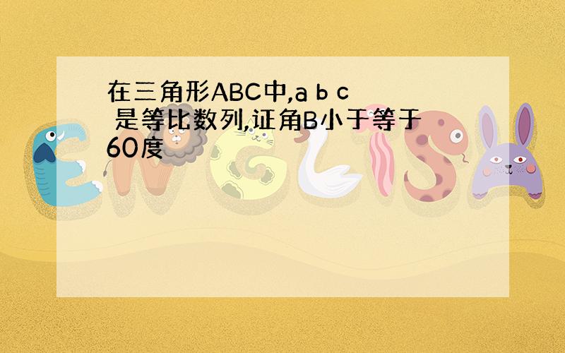 在三角形ABC中,a b c 是等比数列,证角B小于等于60度