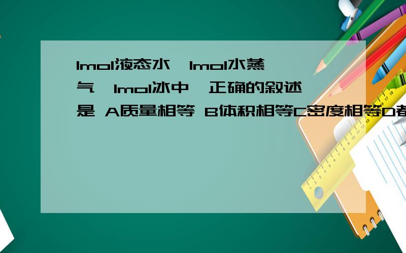 1mol液态水,1mol水蒸气,1mol冰中,正确的叙述是 A质量相等 B体积相等C密度相等D都不相等