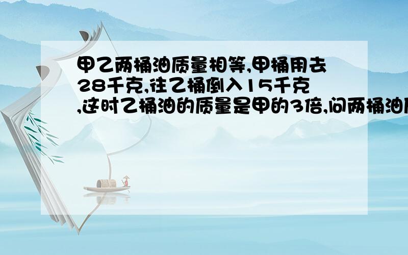 甲乙两桶油质量相等,甲桶用去28千克,往乙桶倒入15千克,这时乙桶油的质量是甲的3倍,问两桶油原来有多少