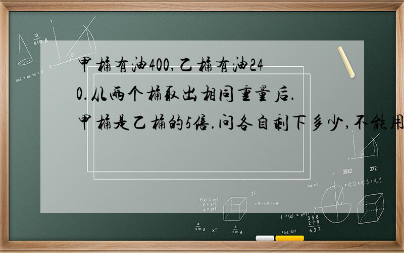 甲桶有油400,乙桶有油240.从两个桶取出相同重量后.甲桶是乙桶的5倍.问各自剩下多少,不能用X,