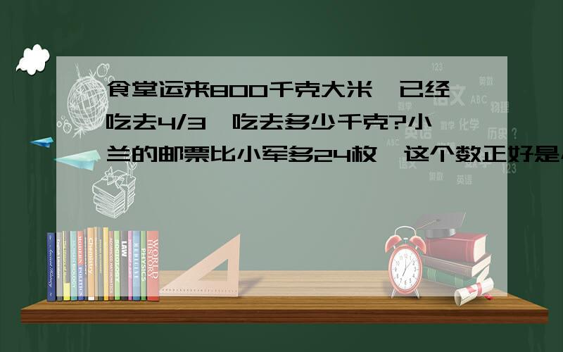 食堂运来800千克大米,已经吃去4/3,吃去多少千克?小兰的邮票比小军多24枚,这个数正好是小军的5/1,小兰和