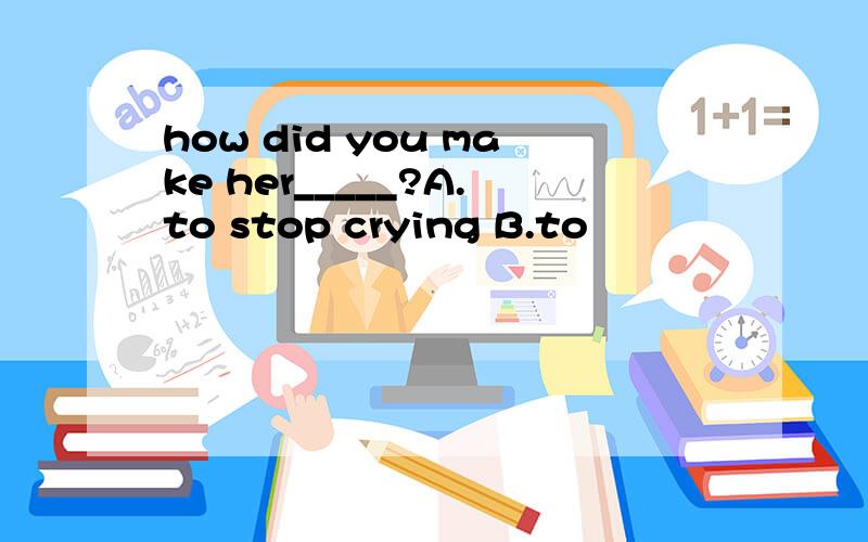 how did you make her_____?A.to stop crying B.to