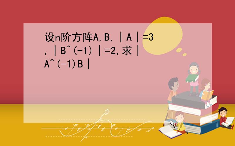 设n阶方阵A,B,│A│=3,│B^(-1)│=2,求│A^(-1)B│