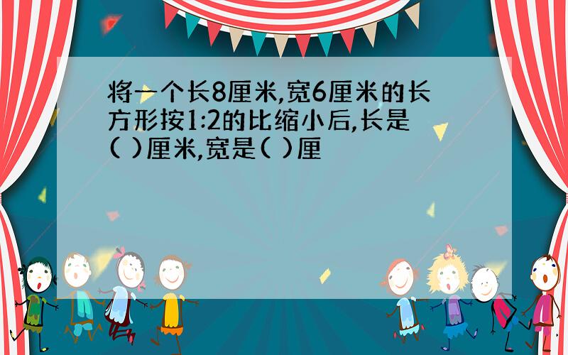 将一个长8厘米,宽6厘米的长方形按1:2的比缩小后,长是( )厘米,宽是( )厘