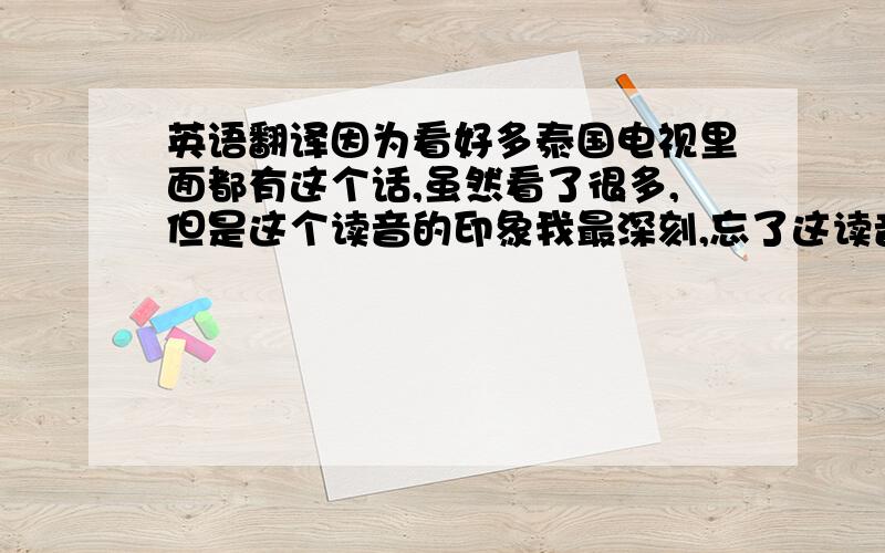 英语翻译因为看好多泰国电视里面都有这个话,虽然看了很多,但是这个读音的印象我最深刻,忘了这读音的泰语翻译成中文的意思了,