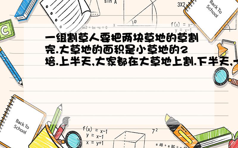 一组割草人要把两块草地的草割完.大草地的面积是小草地的2培.上半天,大家都在大草地上割.下半天,一半人留在大草地上割,割