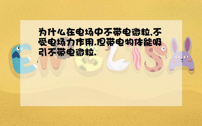 为什么在电场中不带电微粒,不受电场力作用.但带电物体能吸引不带电微粒.