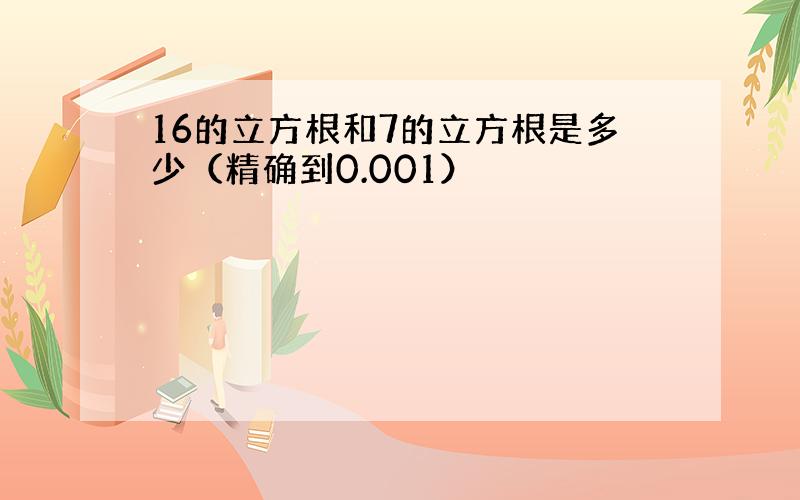 16的立方根和7的立方根是多少（精确到0.001）