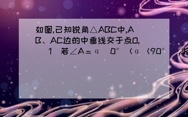 如图,已知锐角△ABC中,AB、AC边的中垂线交于点O, （1）若∠A＝α（0°＜α＜90°）,求∠BOC；