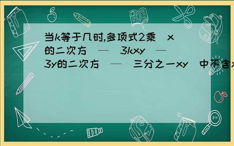 当k等于几时,多项式2乘(x的二次方)—(3kxy)—(3y的二次方)—(三分之一xy)中不含xy项