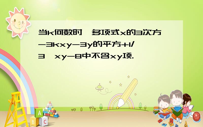 当k何数时,多项式x的3次方-3kxy-3y的平方+1/3*xy-8中不含xy项.